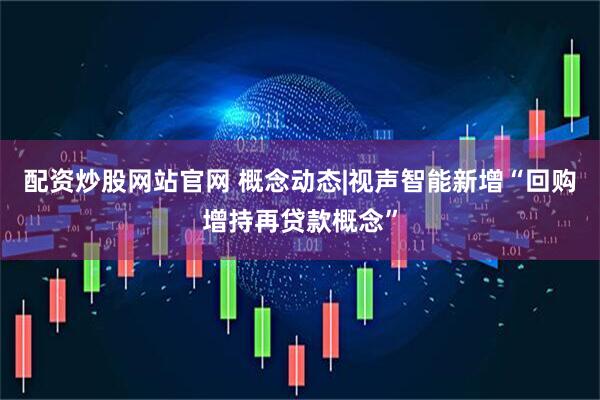 配资炒股网站官网 概念动态|视声智能新增“回购增持再贷款概念”