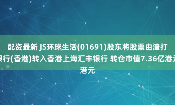 配资最新 JS环球生活(01691)股东将股票由渣打银行(香港)转入香港上海汇丰银行 转仓市值7.36亿港元