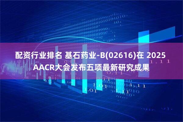 配资行业排名 基石药业-B(02616)在 2025 AACR大会发布五项最新研究成果