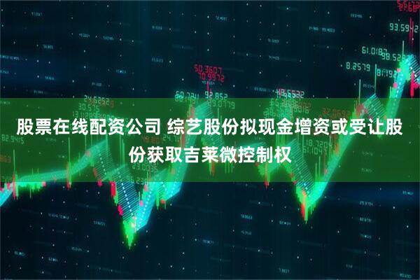 股票在线配资公司 综艺股份拟现金增资或受让股份获取吉莱微控制权