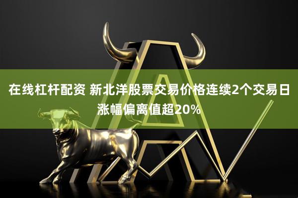 在线杠杆配资 新北洋股票交易价格连续2个交易日涨幅偏离值超20%