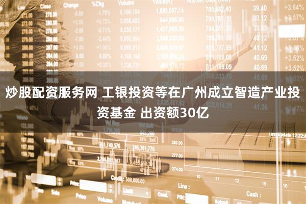 炒股配资服务网 工银投资等在广州成立智造产业投资基金 出资额30亿