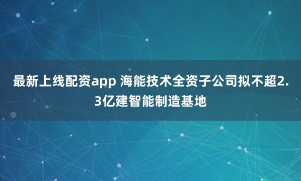 最新上线配资app 海能技术全资子公司拟不超2.3亿建智能制造基地