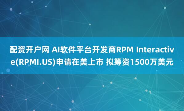 配资开户网 AI软件平台开发商RPM Interactive(RPMI.US)申请在美上市 拟筹资1500万美元