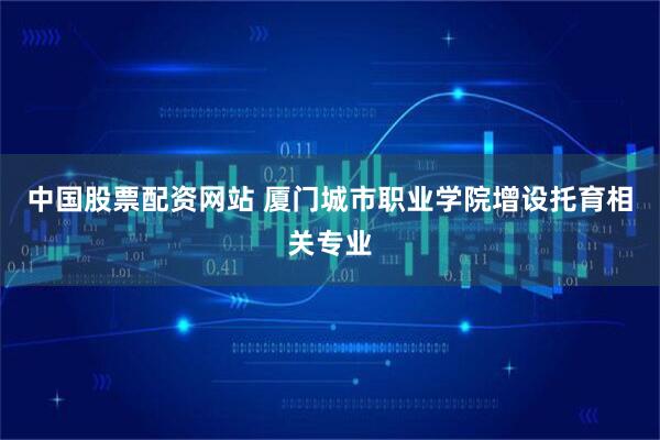 中国股票配资网站 厦门城市职业学院增设托育相关专业