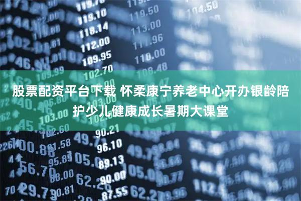 股票配资平台下载 怀柔康宁养老中心开办银龄陪护少儿健康成长暑期大课堂