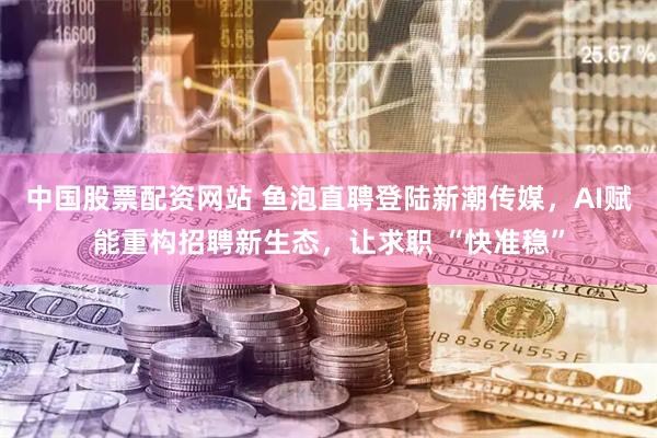 中国股票配资网站 鱼泡直聘登陆新潮传媒，AI赋能重构招聘新生态，让求职 “快准稳”