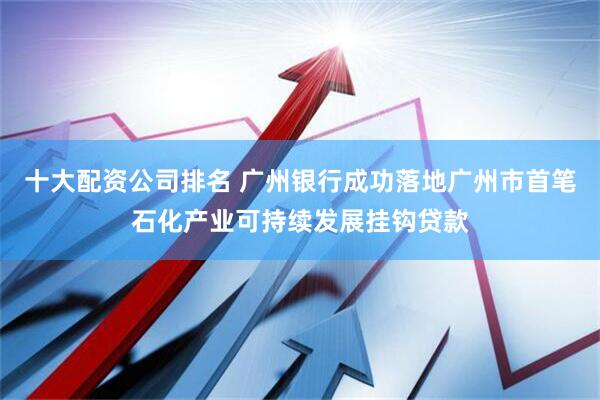 十大配资公司排名 广州银行成功落地广州市首笔石化产业可持续发展挂钩贷款