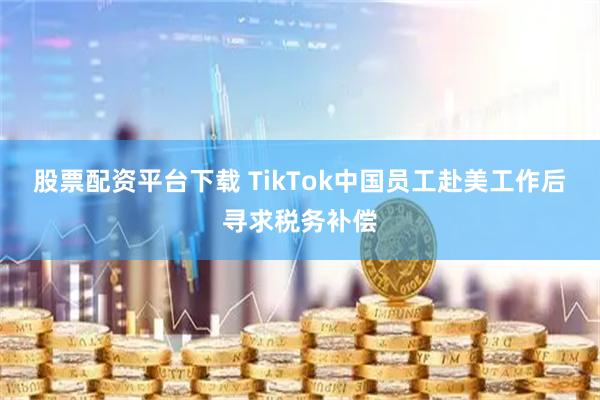 股票配资平台下载 TikTok中国员工赴美工作后寻求税务补偿