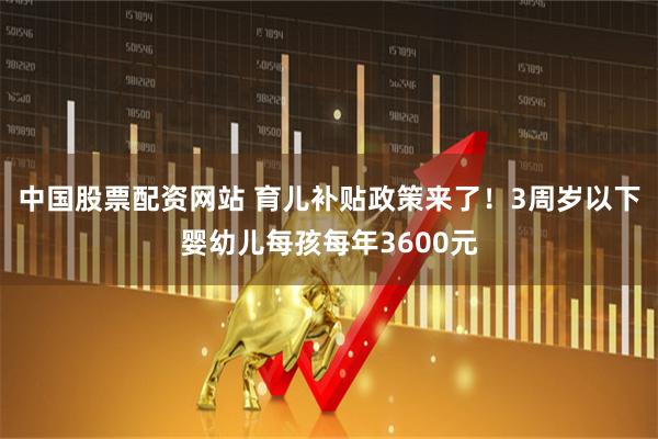 中国股票配资网站 育儿补贴政策来了！3周岁以下婴幼儿每孩每年3600元