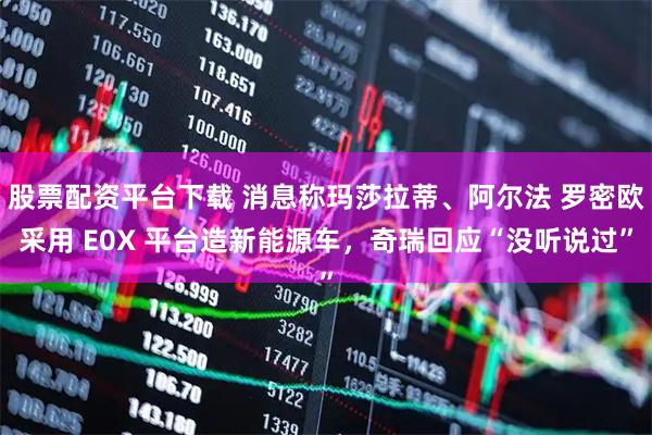 股票配资平台下载 消息称玛莎拉蒂、阿尔法 罗密欧采用 E0X 平台造新能源车，奇瑞回应“没听说过”
