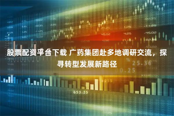 股票配资平台下载 广药集团赴多地调研交流，探寻转型发展新路径