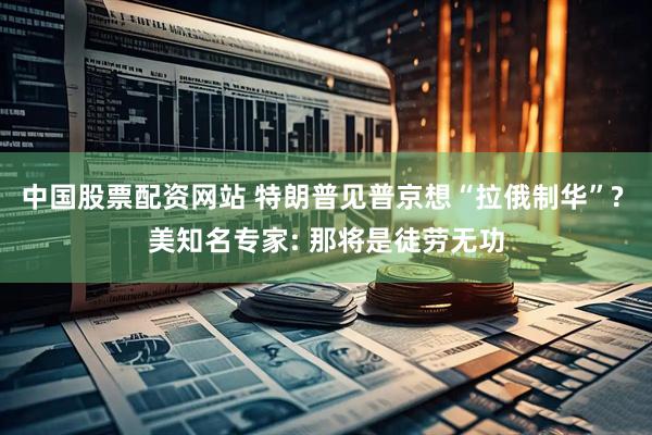 中国股票配资网站 特朗普见普京想“拉俄制华”? 美知名专家: 那将是徒劳无功