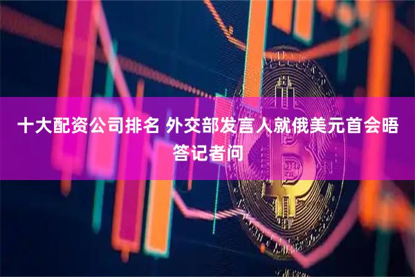 十大配资公司排名 外交部发言人就俄美元首会晤答记者问