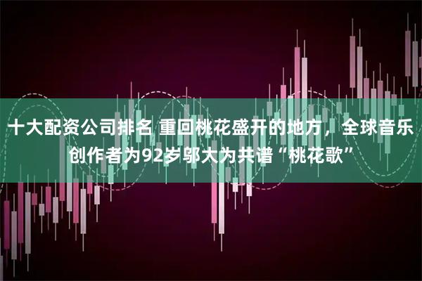 十大配资公司排名 重回桃花盛开的地方，全球音乐创作者为92岁邬大为共谱“桃花歌”