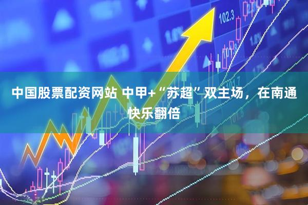 中国股票配资网站 中甲+“苏超”双主场，在南通快乐翻倍