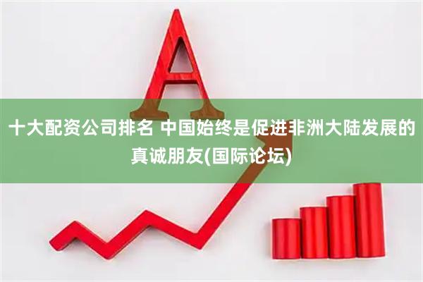 十大配资公司排名 中国始终是促进非洲大陆发展的真诚朋友(国际论坛)