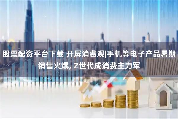 股票配资平台下载 开屏消费观|手机等电子产品暑期销售火爆, Z世代成消费主力军