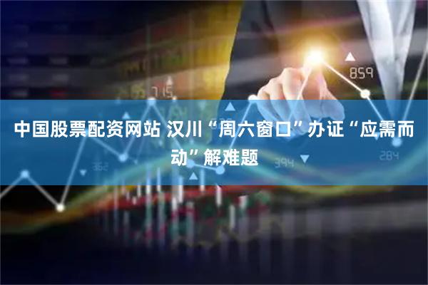中国股票配资网站 汉川“周六窗口”办证“应需而动”解难题