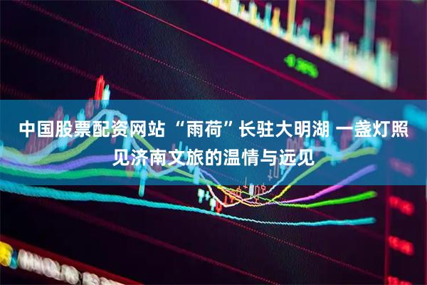 中国股票配资网站 “雨荷”长驻大明湖 一盏灯照见济南文旅的温情与远见