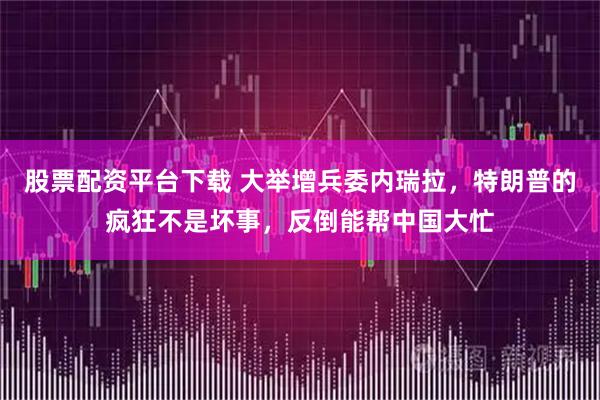 股票配资平台下载 大举增兵委内瑞拉,特朗普的疯狂不是坏事,反倒能帮中国大忙