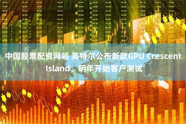中国股票配资网站 英特尔公布新款GPU Crescent Island,明年开始客户测试