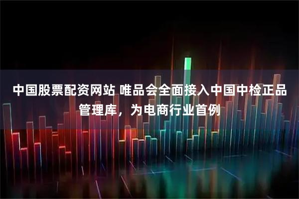 中国股票配资网站 唯品会全面接入中国中检正品管理库，为电商行业首例