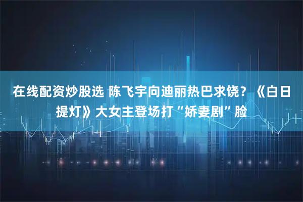 在线配资炒股选 陈飞宇向迪丽热巴求饶？《白日提灯》大女主登场打“娇妻剧”脸