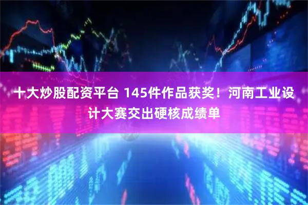十大炒股配资平台 145件作品获奖！河南工业设计大赛交出硬核成绩单
