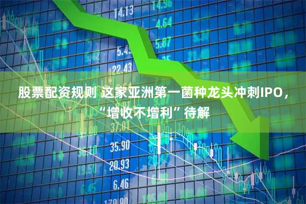 股票配资规则 这家亚洲第一菌种龙头冲刺IPO，“增收不增利”待解