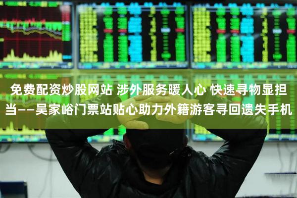 免费配资炒股网站 涉外服务暖人心 快速寻物显担当——吴家峪门票站贴心助力外籍游客寻回遗失手机