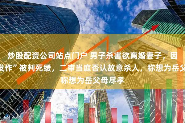 炒股配资公司站点门户 男子杀害欲离婚妻子，因“抑郁发作”被判死缓，二审当庭否认故意杀人，称想为岳父母尽孝