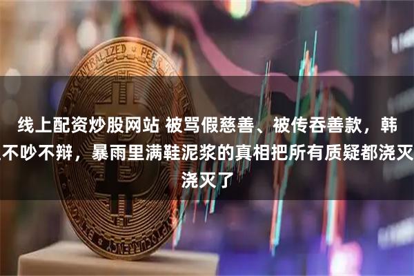 线上配资炒股网站 被骂假慈善、被传吞善款,韩红不吵不辩,暴雨里满鞋泥浆的真相把所有质疑都浇灭了