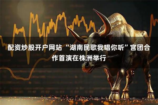 配资炒股开户网站 “湖南民歌我唱你听”宫团合作首演在株洲举行