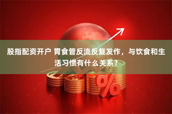 股指配资开户 胃食管反流反复发作，与饮食和生活习惯有什么关系？