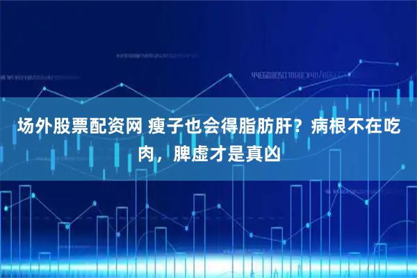 场外股票配资网 瘦子也会得脂肪肝？病根不在吃肉，脾虚才是真凶