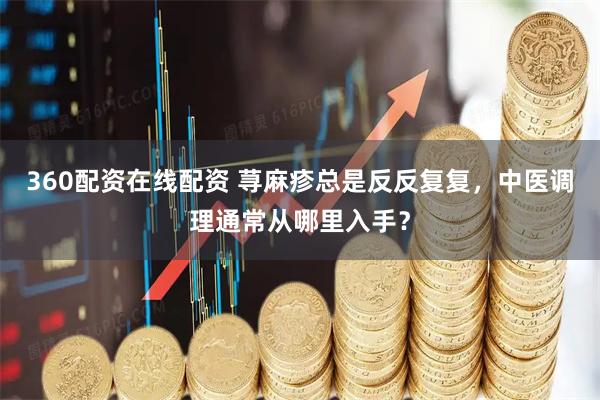 360配资在线配资 荨麻疹总是反反复复，中医调理通常从哪里入手？