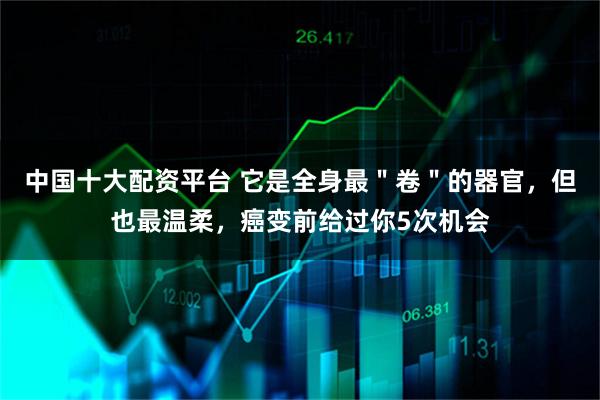 中国十大配资平台 它是全身最＂卷＂的器官，但也最温柔，癌变前给过你5次机会