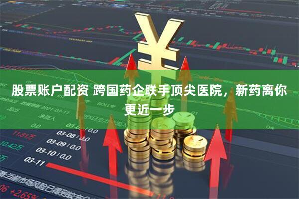 股票账户配资 跨国药企联手顶尖医院，新药离你更近一步